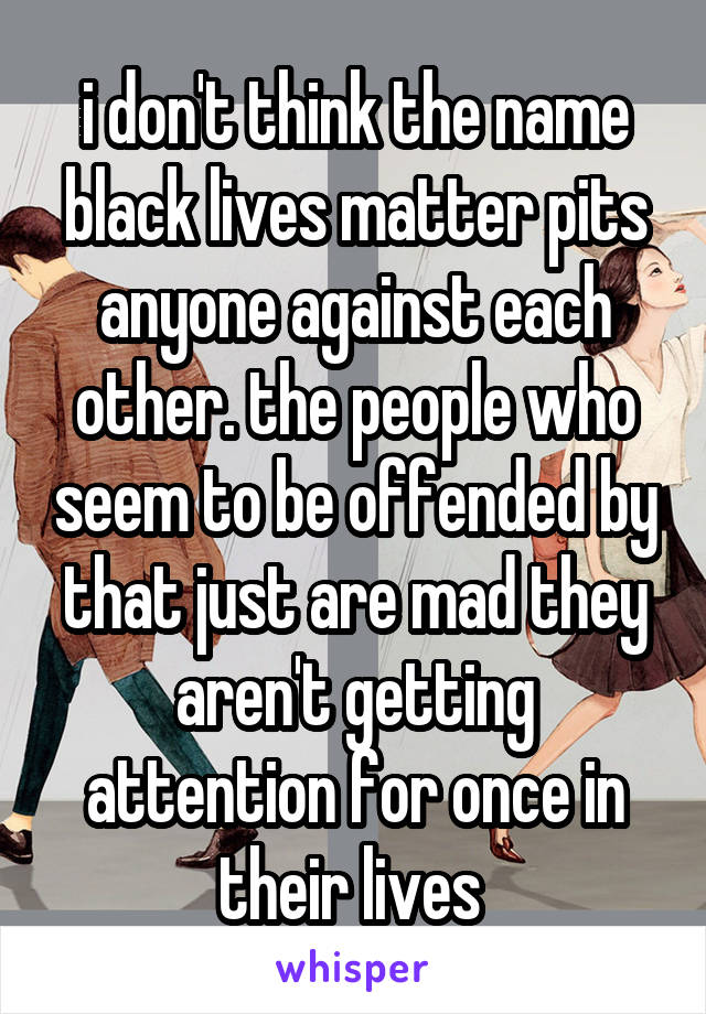 i don't think the name black lives matter pits anyone against each other. the people who seem to be offended by that just are mad they aren't getting attention for once in their lives 