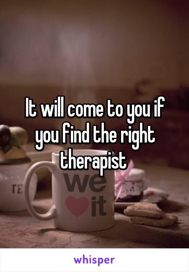 It will come to you if you find the right therapist 