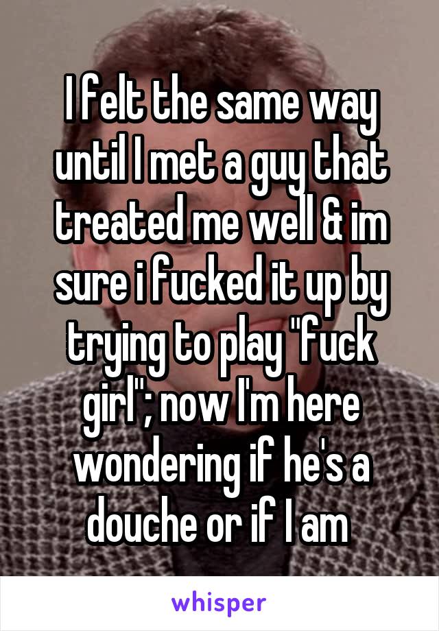 I felt the same way until I met a guy that treated me well & im sure i fucked it up by trying to play "fuck girl"; now I'm here wondering if he's a douche or if I am 