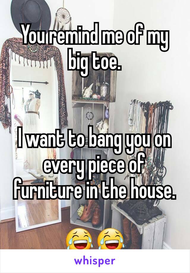 You remind me of my big toe.


I want to bang you on every piece of furniture in the house.

😂😂