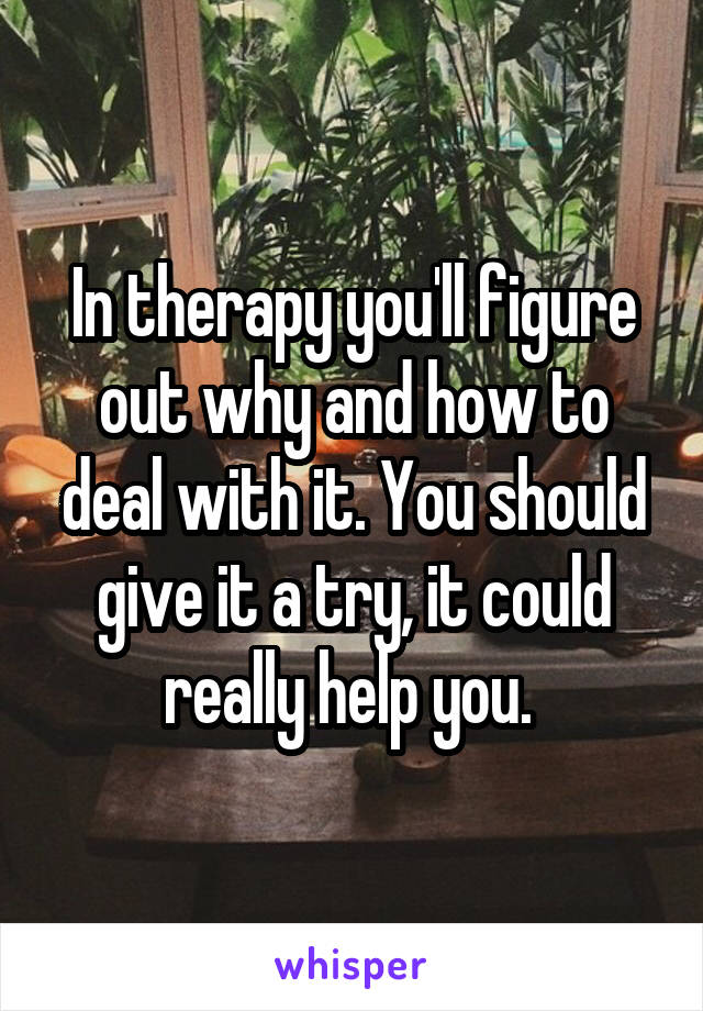 In therapy you'll figure out why and how to deal with it. You should give it a try, it could really help you. 