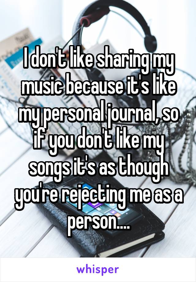 I don't like sharing my music because it's like my personal journal, so if you don't like my songs it's as though you're rejecting me as a person....