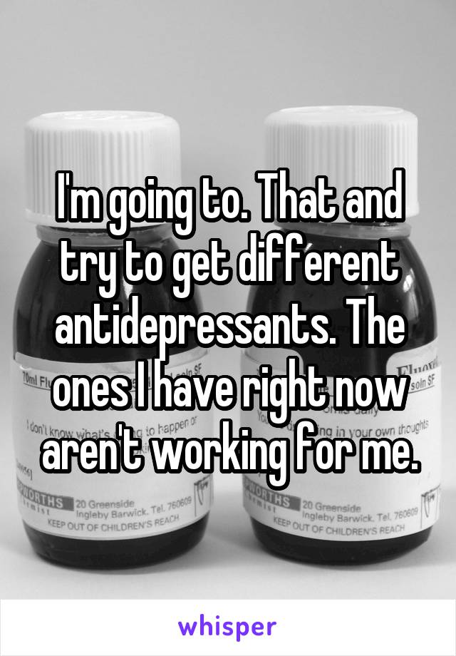 I'm going to. That and try to get different antidepressants. The ones I have right now aren't working for me.