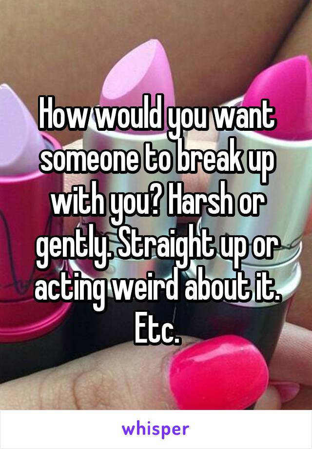 How would you want someone to break up with you? Harsh or gently. Straight up or acting weird about it. Etc.