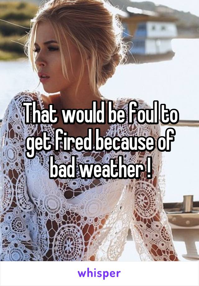 That would be foul to get fired because of bad weather !