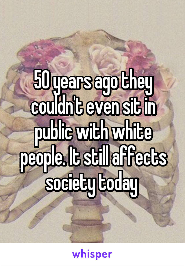 50 years ago they couldn't even sit in public with white people. It still affects society today 