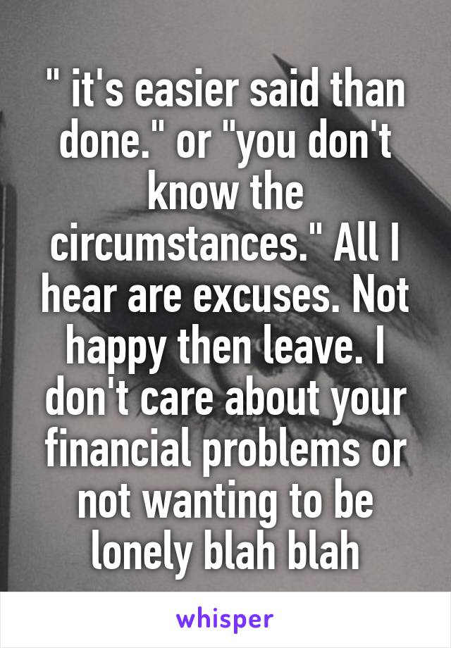 " it's easier said than done." or "you don't know the circumstances." All I hear are excuses. Not happy then leave. I don't care about your financial problems or not wanting to be lonely blah blah