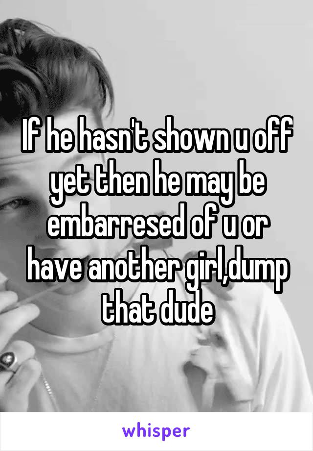 If he hasn't shown u off yet then he may be embarresed of u or have another girl,dump that dude