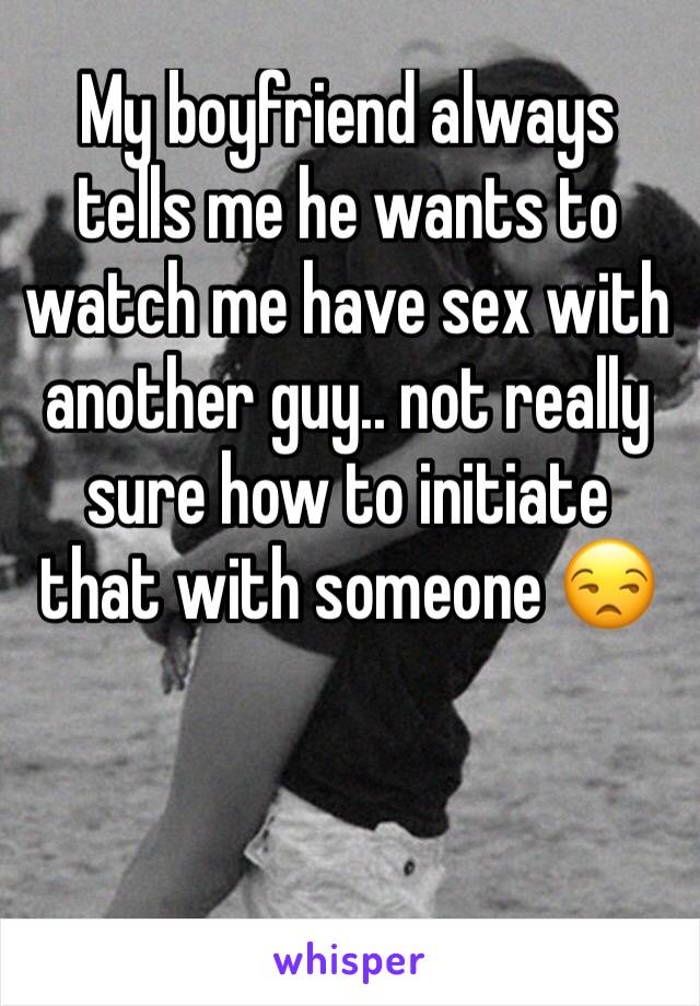My boyfriend always tells me he wants to watch me have sex with another guy.. not really sure how to initiate that with someone 😒