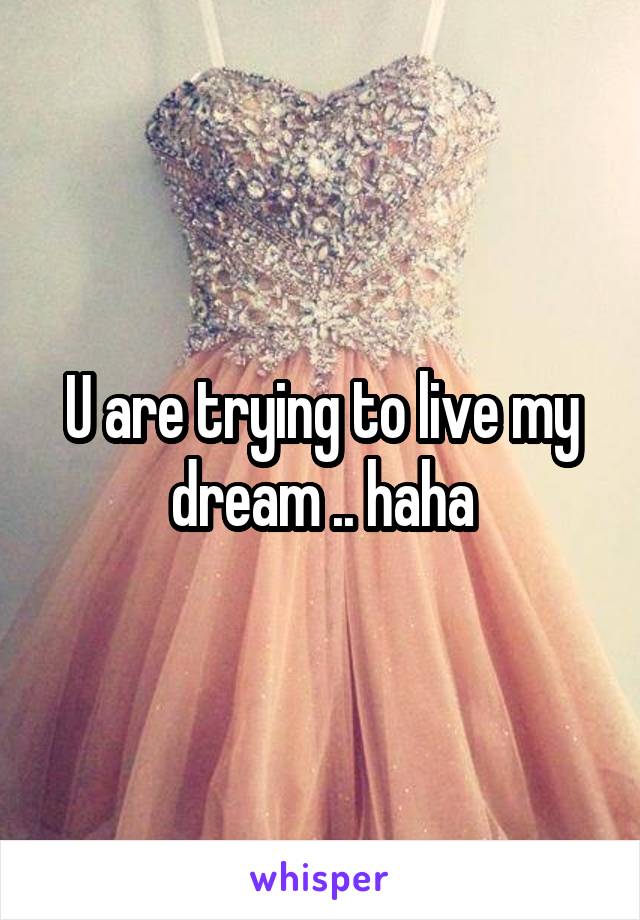 U are trying to live my dream .. haha