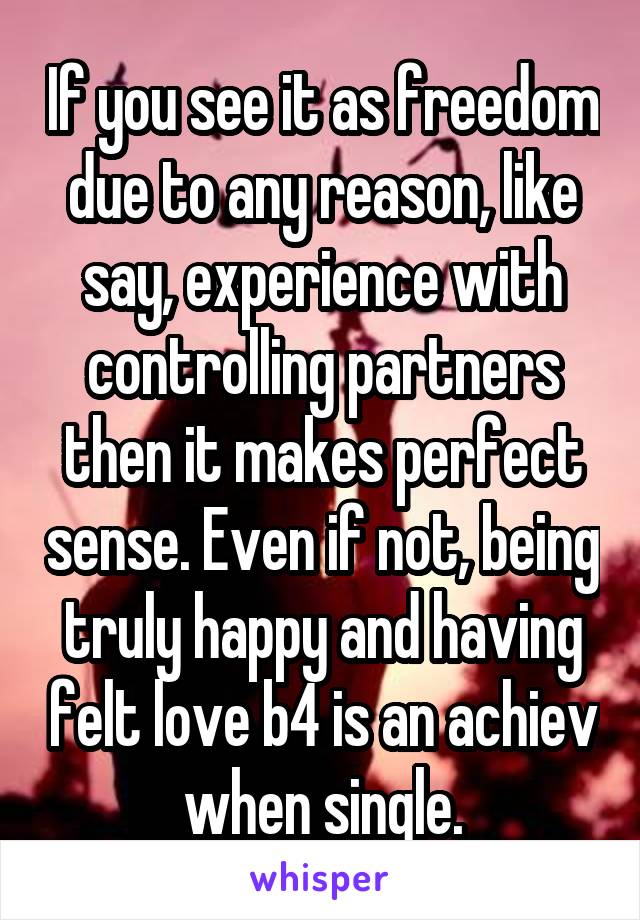 If you see it as freedom due to any reason, like say, experience with controlling partners then it makes perfect sense. Even if not, being truly happy and having felt love b4 is an achiev when single.