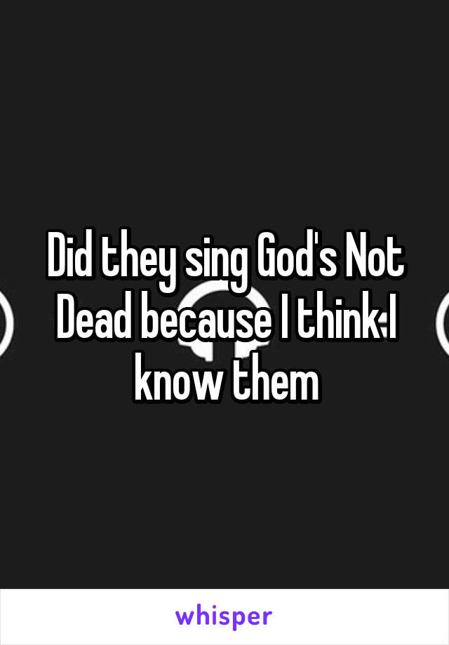 Did they sing God's Not Dead because I think I know them