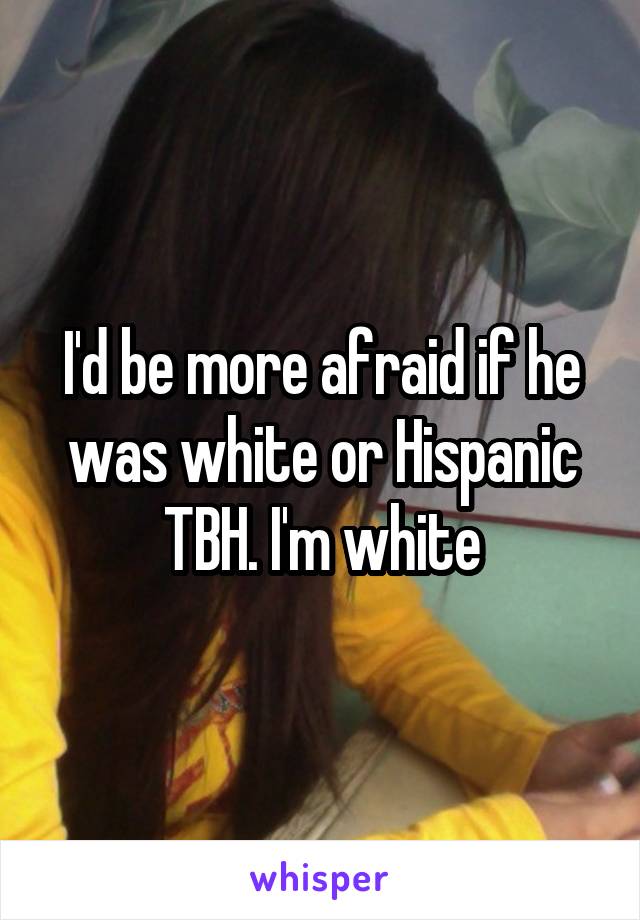 I'd be more afraid if he was white or Hispanic TBH. I'm white