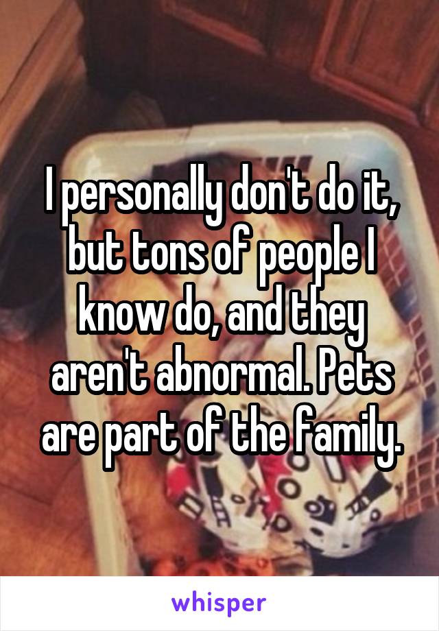 I personally don't do it, but tons of people I know do, and they aren't abnormal. Pets are part of the family.