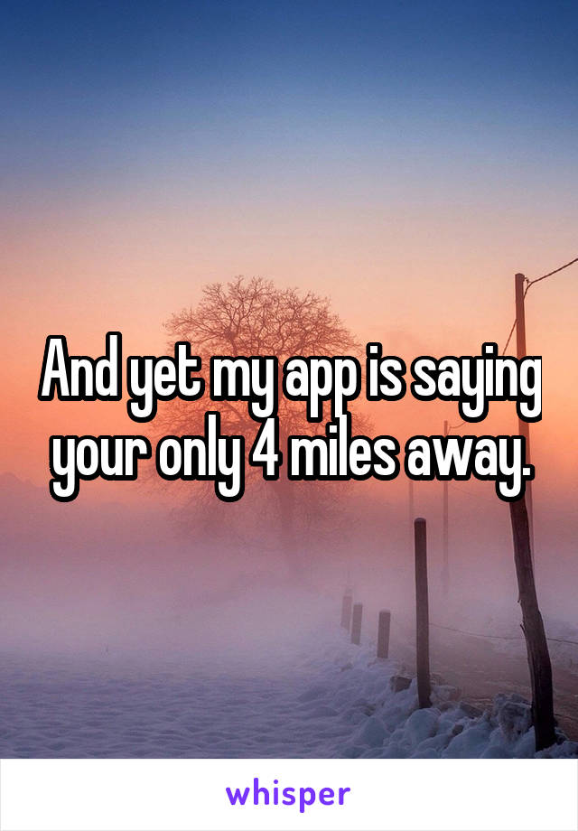 And yet my app is saying your only 4 miles away.