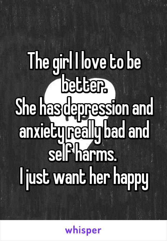 The girl I love to be better.
She has depression and anxiety really bad and self harms. 
I just want her happy