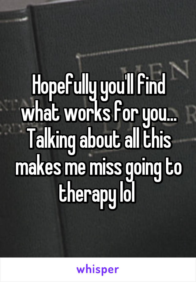 Hopefully you'll find what works for you... Talking about all this makes me miss going to therapy lol 