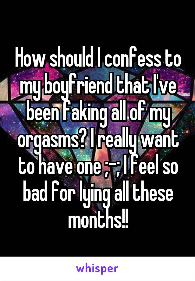 How should I confess to my boyfriend that I've been faking all of my orgasms? I really want to have one ;-; I feel so bad for lying all these months!!