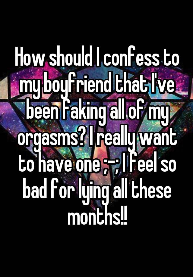 How should I confess to my boyfriend that I've been faking all of my orgasms? I really want to have one ;-; I feel so bad for lying all these months!!