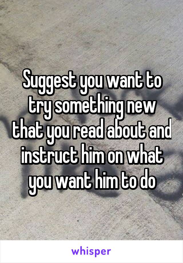 Suggest you want to try something new that you read about and instruct him on what you want him to do