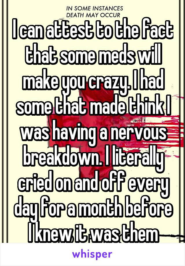 I can attest to the fact that some meds will make you crazy. I had some that made think I was having a nervous breakdown. l literally cried on and off every day for a month before I knew it was them