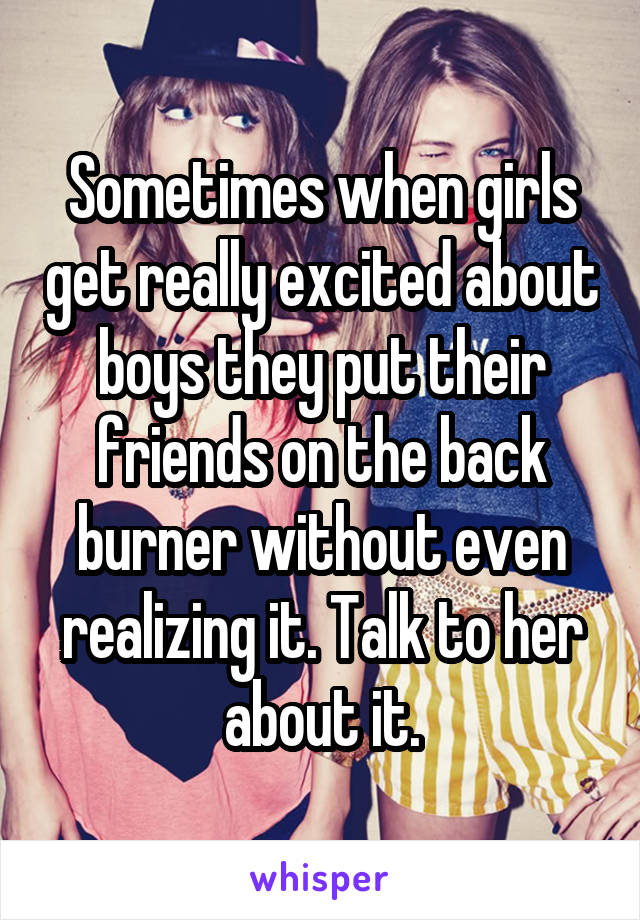 Sometimes when girls get really excited about boys they put their friends on the back burner without even realizing it. Talk to her about it.