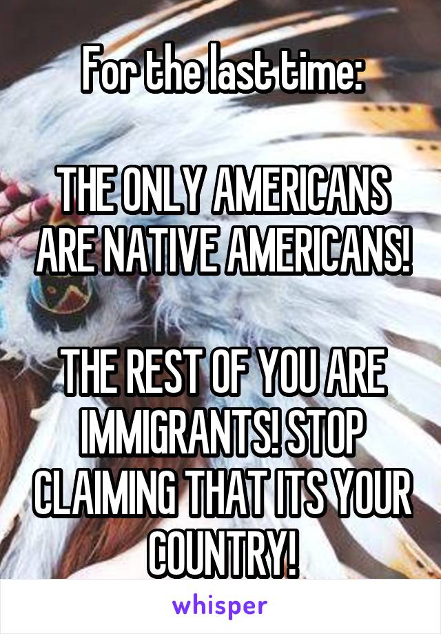 For the last time:

THE ONLY AMERICANS ARE NATIVE AMERICANS!

THE REST OF YOU ARE IMMIGRANTS! STOP CLAIMING THAT ITS YOUR COUNTRY!