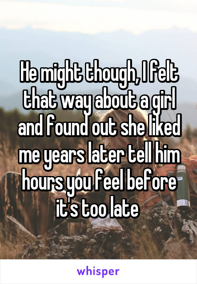 He might though, I felt that way about a girl and found out she liked me years later tell him hours you feel before it's too late 