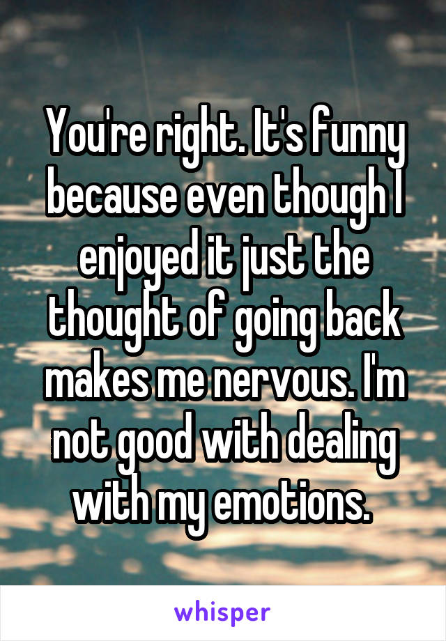 You're right. It's funny because even though I enjoyed it just the thought of going back makes me nervous. I'm not good with dealing with my emotions. 