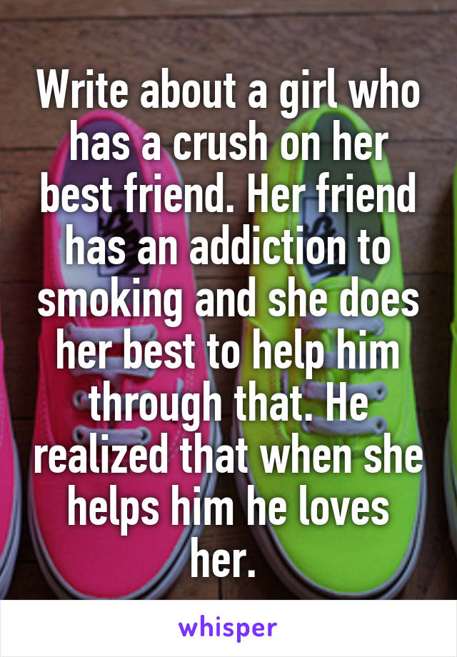 Write about a girl who has a crush on her best friend. Her friend has an addiction to smoking and she does her best to help him through that. He realized that when she helps him he loves her. 