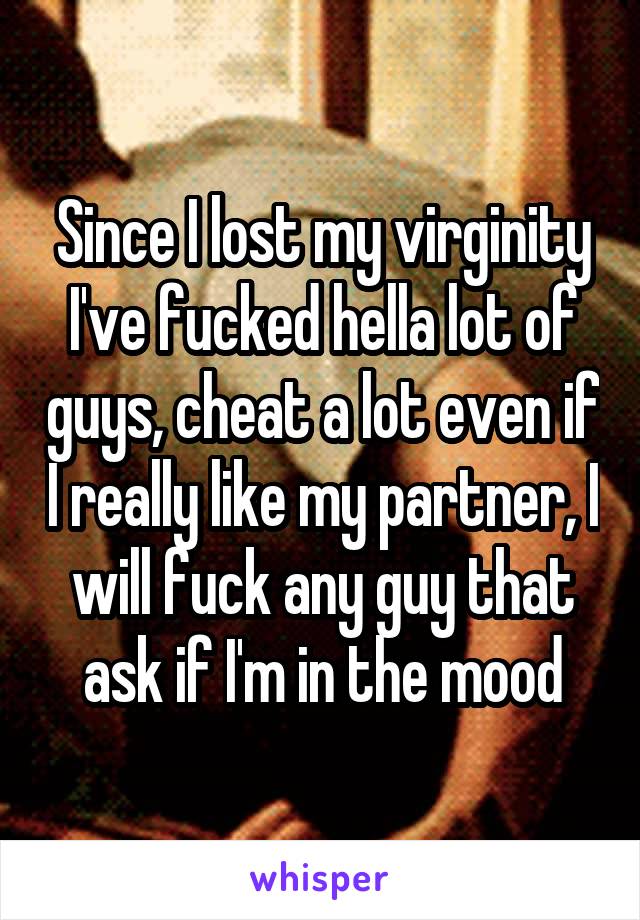 Since I lost my virginity I've fucked hella lot of guys, cheat a lot even if I really like my partner, I will fuck any guy that ask if I'm in the mood