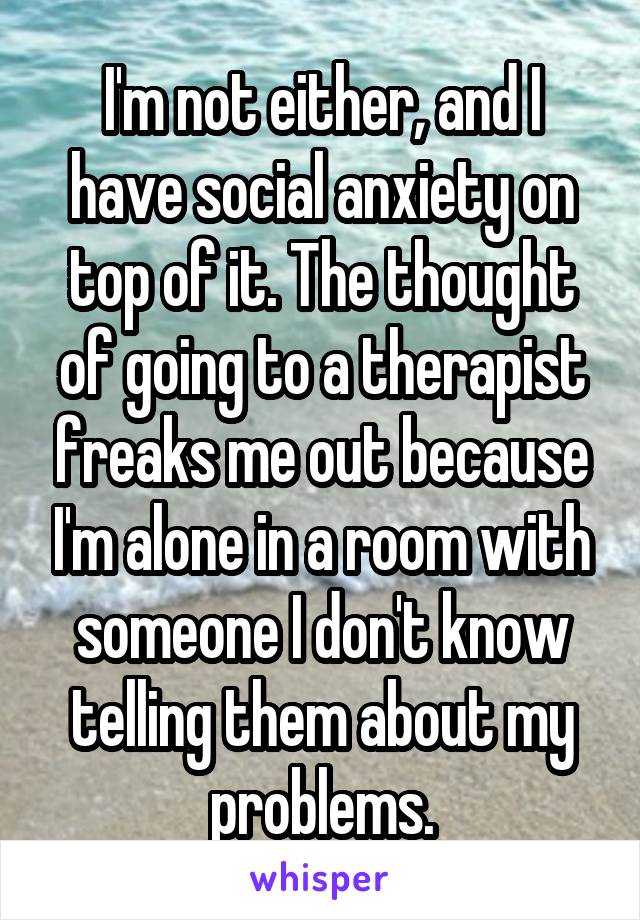 I'm not either, and I have social anxiety on top of it. The thought of going to a therapist freaks me out because I'm alone in a room with someone I don't know telling them about my problems.