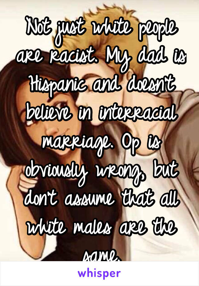 Not just white people are racist. My dad is Hispanic and doesn't believe in interracial marriage. Op is obviously wrong, but don't assume that all white males are the same.