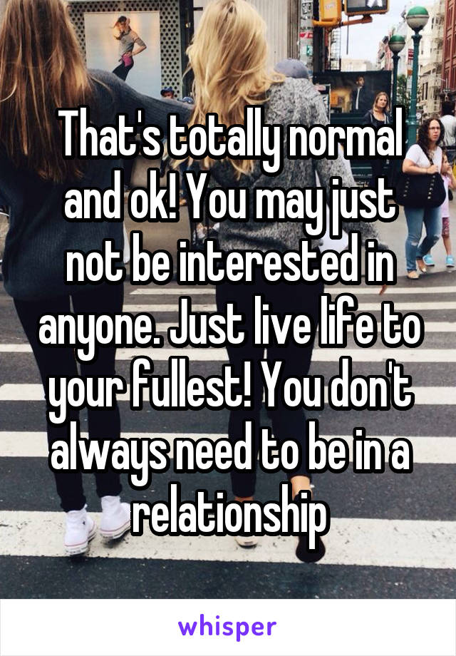 That's totally normal and ok! You may just not be interested in anyone. Just live life to your fullest! You don't always need to be in a relationship