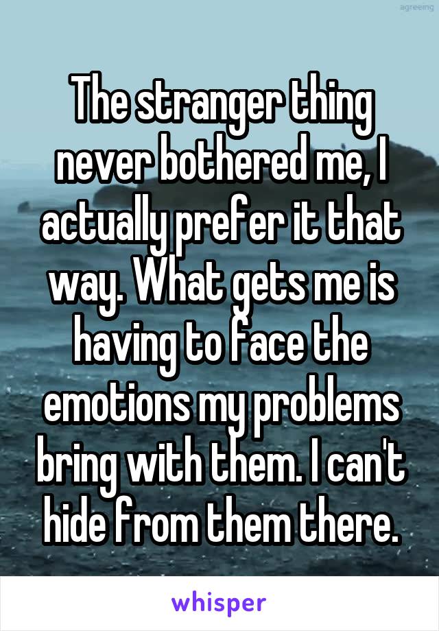 The stranger thing never bothered me, I actually prefer it that way. What gets me is having to face the emotions my problems bring with them. I can't hide from them there.