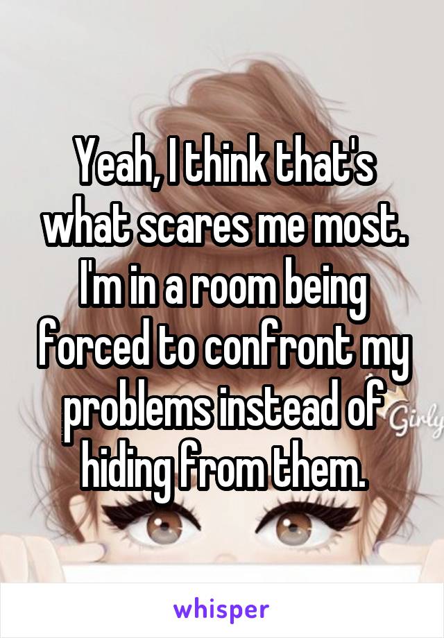 Yeah, I think that's what scares me most. I'm in a room being forced to confront my problems instead of hiding from them.