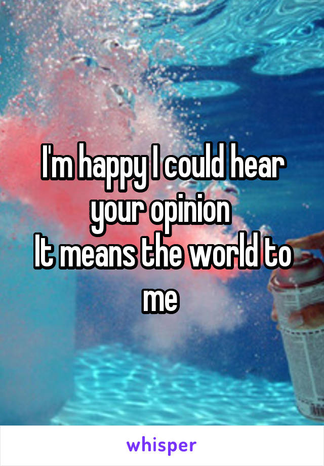 I'm happy I could hear your opinion 
It means the world to me 