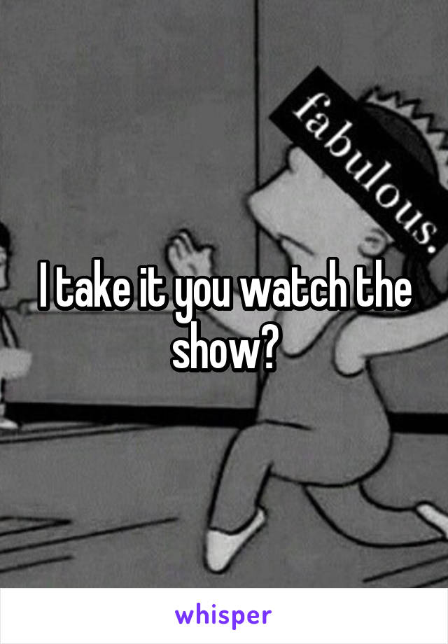 I take it you watch the show?