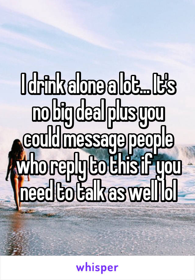 I drink alone a lot... It's no big deal plus you could message people who reply to this if you need to talk as well lol