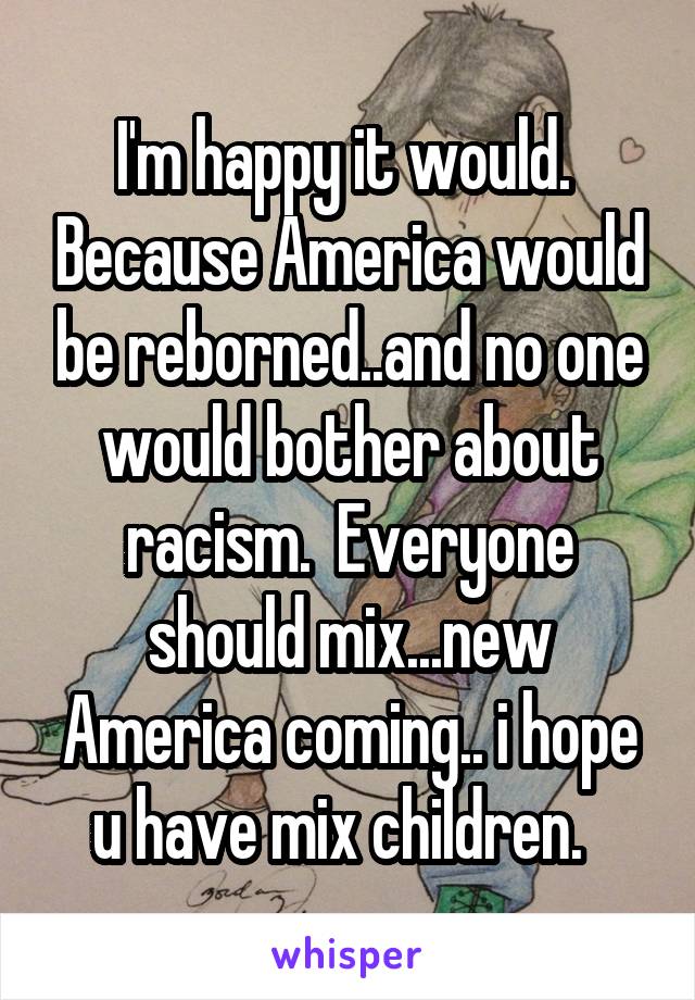 I'm happy it would.  Because America would be reborned..and no one would bother about racism.  Everyone should mix...new America coming.. i hope u have mix children.  