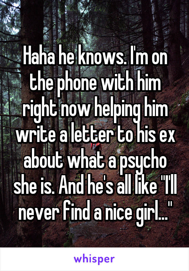 Haha he knows. I'm on the phone with him right now helping him write a letter to his ex about what a psycho she is. And he's all like "I'll never find a nice girl..."