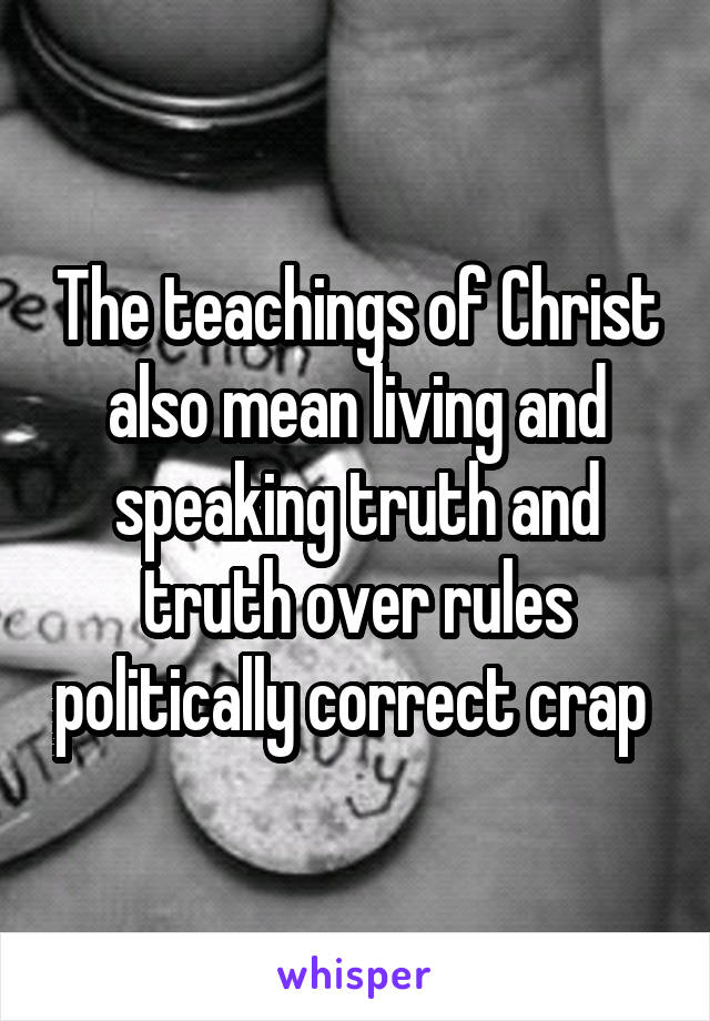 The teachings of Christ also mean living and speaking truth and truth over rules politically correct crap 