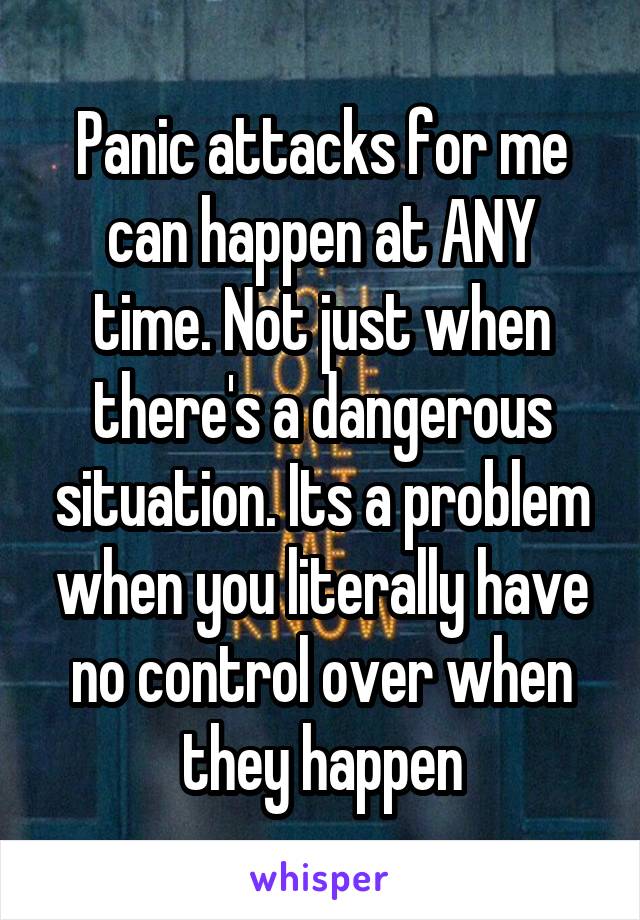 Panic attacks for me can happen at ANY time. Not just when there's a dangerous situation. Its a problem when you literally have no control over when they happen