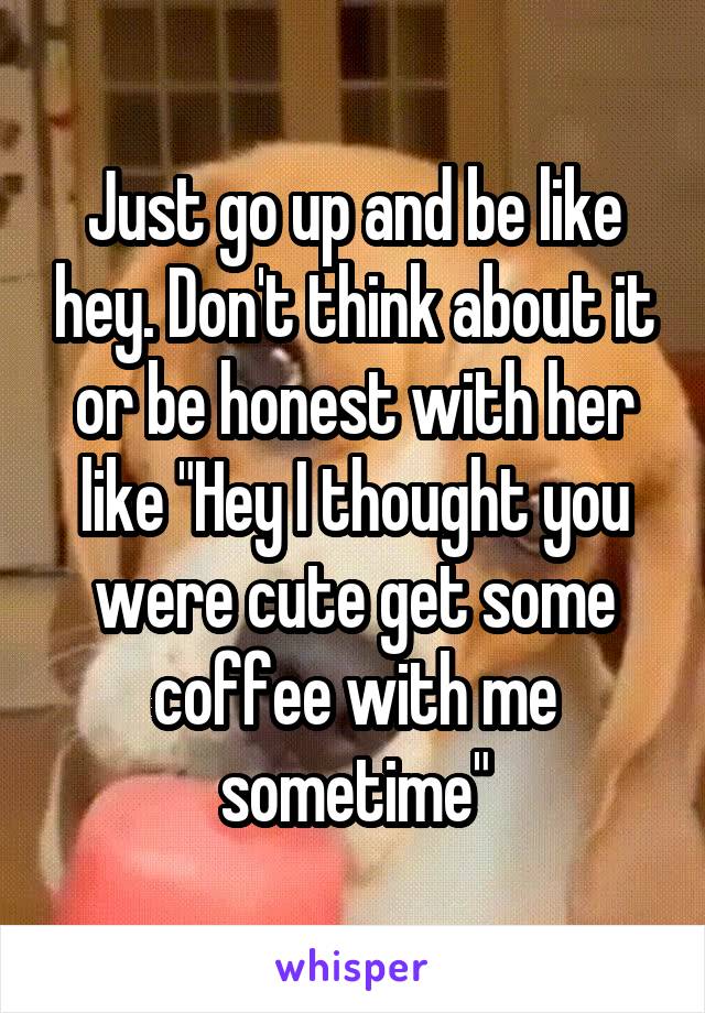 Just go up and be like hey. Don't think about it or be honest with her like "Hey I thought you were cute get some coffee with me sometime"