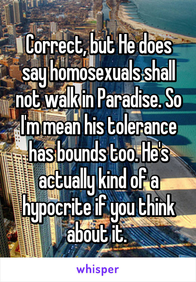 Correct, but He does say homosexuals shall not walk in Paradise. So I'm mean his tolerance has bounds too. He's actually kind of a hypocrite if you think about it. 