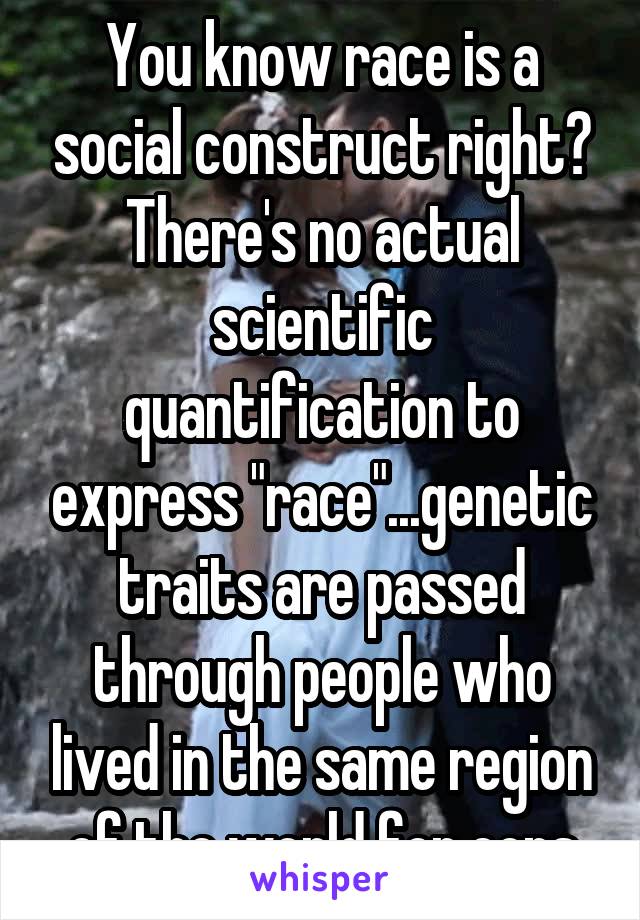 You know race is a social construct right? There's no actual scientific quantification to express "race"...genetic traits are passed through people who lived in the same region of the world for eons