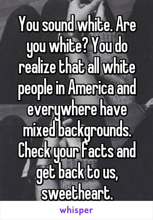 You sound white. Are you white? You do realize that all white people in America and everywhere have mixed backgrounds. Check your facts and get back to us, sweetheart.