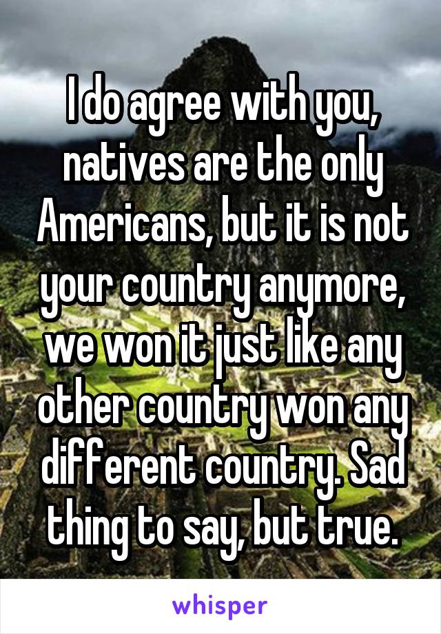 I do agree with you, natives are the only Americans, but it is not your country anymore, we won it just like any other country won any different country. Sad thing to say, but true.