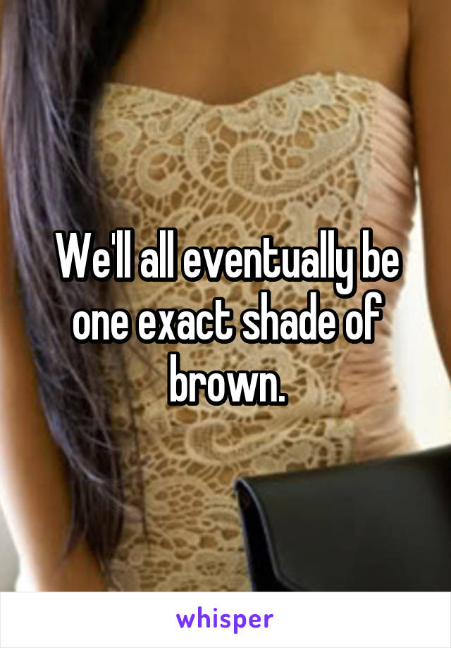 We'll all eventually be one exact shade of brown.