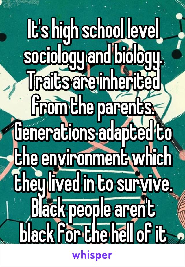 It's high school level sociology and biology. Traits are inherited from the parents. Generations adapted to the environment which they lived in to survive. Black people aren't black for the hell of it